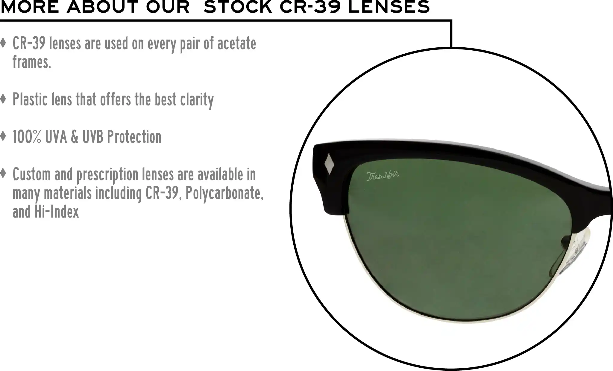 More about our stock cr-39 lenses: CR-39 lenses are used on every pair of acetate frames. Best plastic for clarity. 100% UVA & UVB protection. Shatterproof plastic. Custom and prescription lenses are available in many materials including CR-39, Polycarbonate, and Hi-Index.