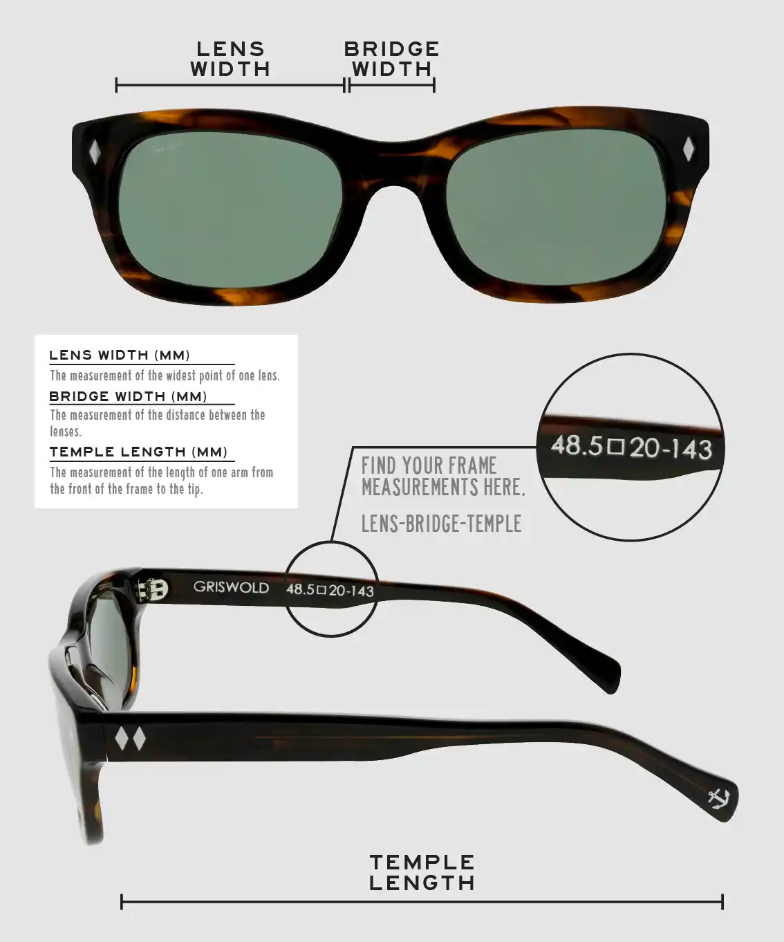 Lens Width: the measurement (in mm) of the widest point of one lens. Bridge Width: the measurement (in mm) of the distance between lenses. Temple Length: the measurement of the length of one arm from the front of the frame to the tip. Measurements are found on the inside of one of the arms in a lens-bridge-temple pattern.